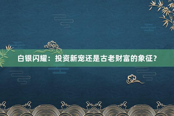 白银闪耀：投资新宠还是古老财富的象征？