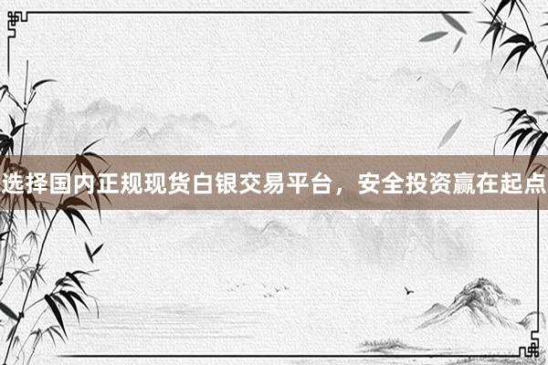 选择国内正规现货白银交易平台，安全投资赢在起点