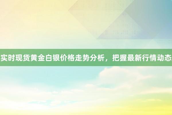 实时现货黄金白银价格走势分析，把握最新行情动态