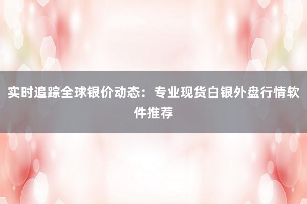 实时追踪全球银价动态：专业现货白银外盘行情软件推荐