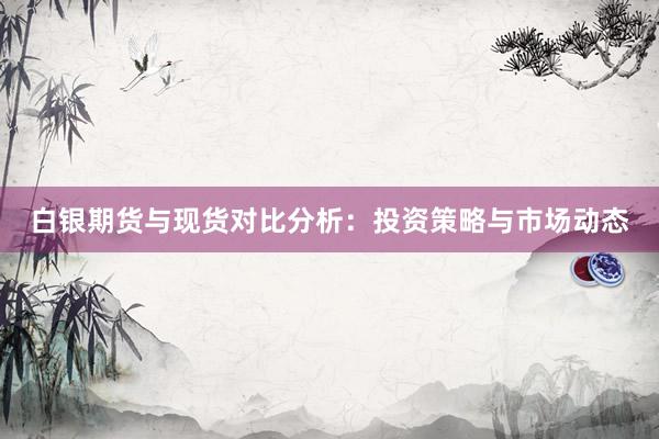 白银期货与现货对比分析：投资策略与市场动态